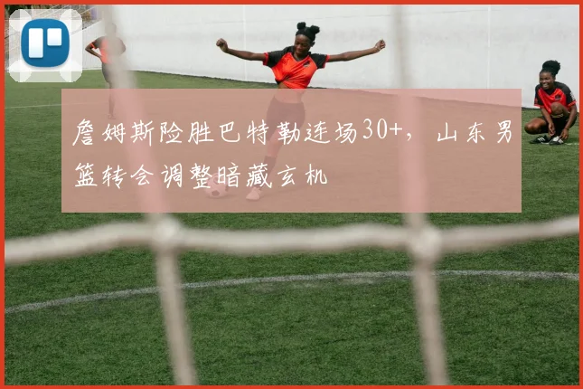 詹姆斯险胜巴特勒连场30+，山东男篮转会